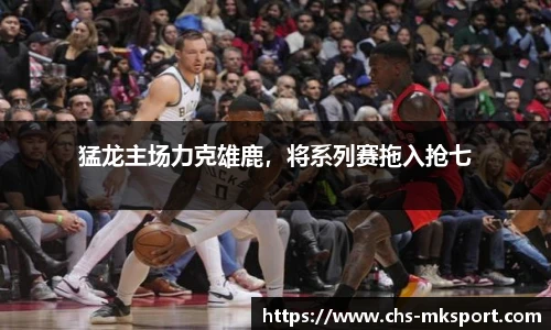 猛龙主场力克雄鹿，将系列赛拖入抢七